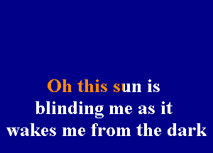 Oh this sun is
blinding me as it
wakes me from the dark