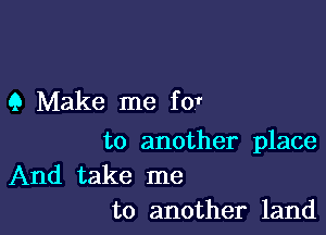 9 Make me for

to another place

And take me
to another land