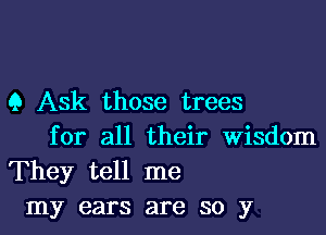 9 Ask those trees

for all their Wisdom
They tell me
my ears are so y