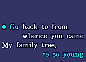 9 Go back to from

whence you came
My family tree,
r e so young