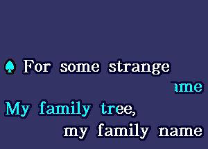 9 For some strange
xme

My f amily tree,

my f amily name I