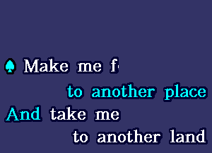 9 Make me f-

to another place

And take me
to another land