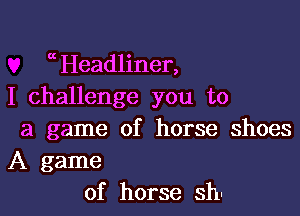 aHeadliner,
I challenge you to

a game of horse shoes
A game
of horse sh.