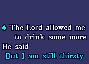 9 The Lord allowed me
to drink some more
He said

But I am still thirsty l