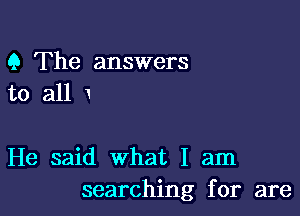 Q The answers
to all

He said what I am
searching for are