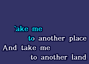 lake me

to another place

And take me
to another land