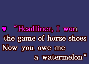 (Headlinen I won
the game of horse shoes
NOW you owe me

a watermelonn