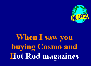 W hen I saw you
buying Cosmo and
Hot Rod magazines