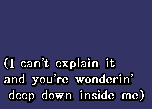 (I can,t explain it
and you,re wonderin,
deep down inside me)