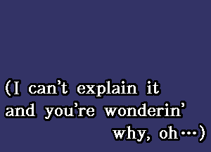 (I cadt explain it
and you,re wonderin,
Why, oh---)