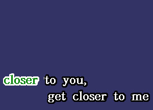 dhm 'to you,

get closer to me