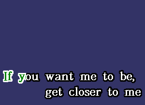 E? you want me to be,
get closer to me