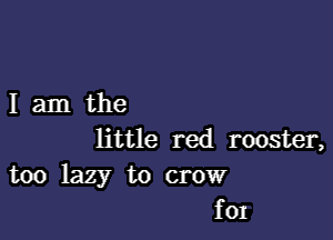 Iamthe

little red rooster,

too lazy to crow
f01