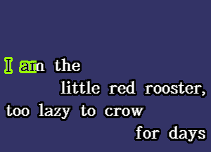 115311 the

little red rooster,

too lazy to crow
for days