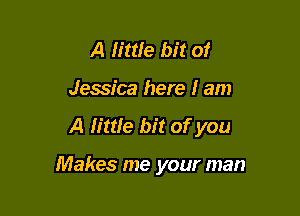 A h'ttfe bit of
Jessica here I am

A little bit of you

Makes me your man