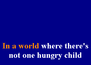 In a world where there's
not one hungr r child