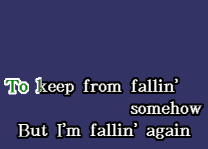 wkeep from fallin,
somehow

But Fm fallin again