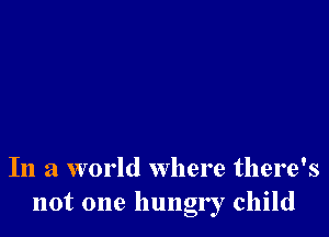 In a world where there's
not one hungr r child
