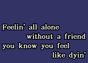 Feelin, all alone
Without a friend

you know you feel
like dyin,