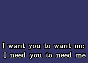 I want you to want me
I need you to need me