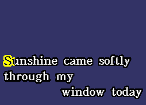 Shnshine came softly
through my

window today