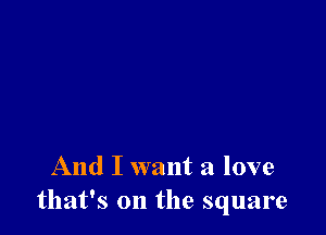 And I want a love
that's on the square