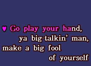 G0 play your hand,

ya big-talkin, man,
make a big fool
of yourself