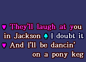 They,ll laugh at you

in Jackson 9 I doubt it
And 111 be dancid

on a pony keg