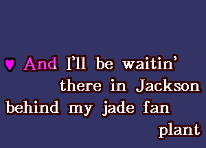 And 111 be waitin,
there in Jackson

behind my jade fan
plant