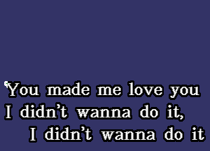 You made me love you
I didnk wanna do it,
I dianL wanna do it