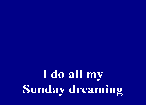 I do all my
Sunday dreaming