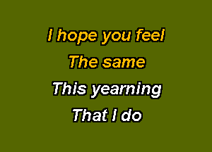 Ihope you feel
The same

This yearning
That I do