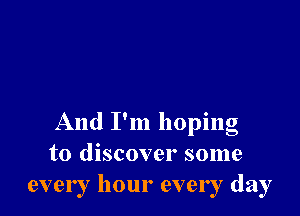 , 9
And I m hopmg
to discover some
every hour every day