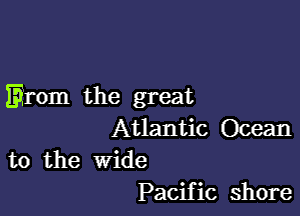 Erom the great

Atlantic Ocean
to the wide

Pacific shore