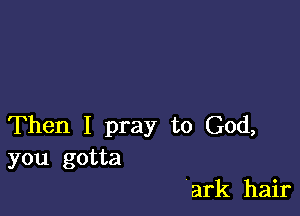 Then I pray to God,
you gotta

ark hair