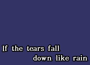 If the tears fall
down like rain