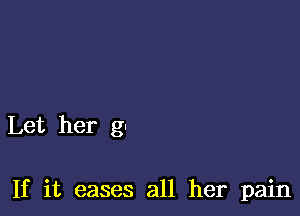 Let her g-

If it eases all her pain