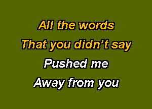 AH the words
That you didrft say

Pushed me
Away from you