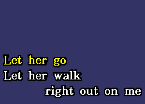 Let her go
Let her walk
right out on me