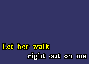 Let her walk
right out on me