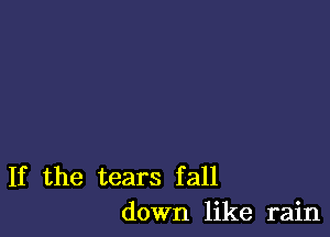 If the tears fall
down like rain