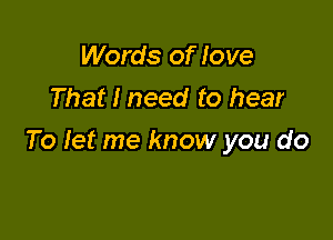 Words of love
That I need to hear

To let me know you do