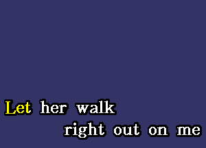 Let her walk
right out on me