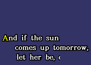 And if the sun
comes up tomorrow,
let her be, (