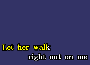 Let her walk
right out on me