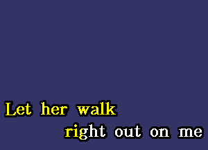 Let her walk
right out on me