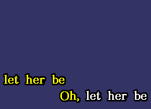 let her be
Oh, let her be