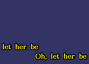 let her be
Oh, let her be