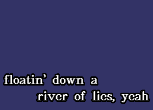 floatid down a
river of lies, yeah