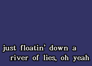 just floatin' down a
river of lies, oh yeah